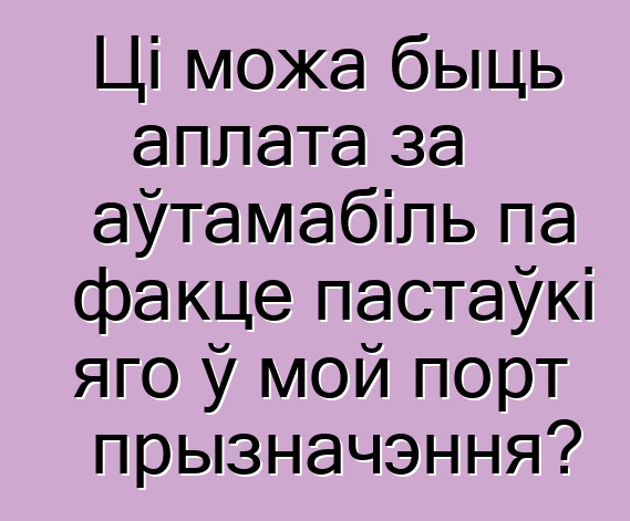 Ці можа быць аплата за аўтамабіль па факце пастаўкі яго ў мой порт прызначэння?