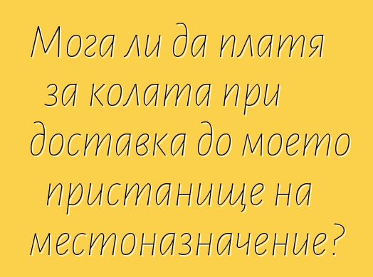 Мога ли да платя за колата при доставка до моето пристанище на местоназначение?