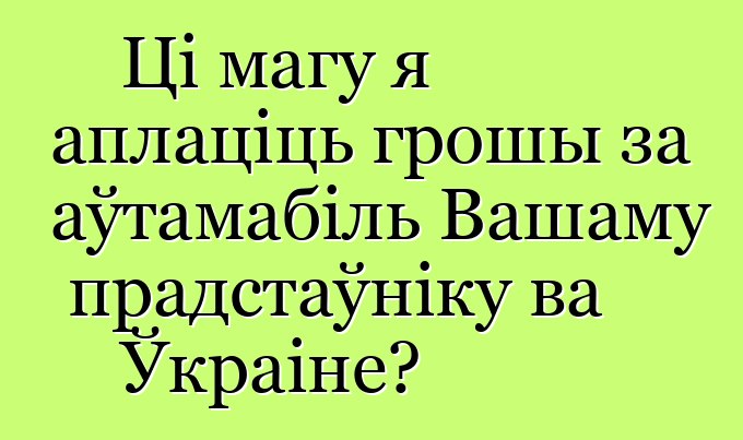 Ці магу я аплаціць грошы за аўтамабіль Вашаму прадстаўніку ва Ўкраіне?