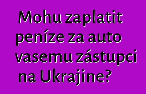Mohu zaplatit peníze za auto vašemu zástupci na Ukrajině?