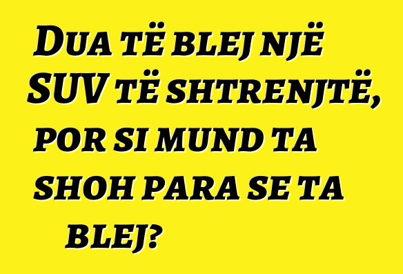 Dua të blej një SUV të shtrenjtë, por si mund ta shoh para se ta blej?