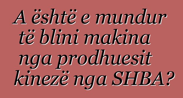 A është e mundur të blini makina nga prodhuesit kinezë nga SHBA?