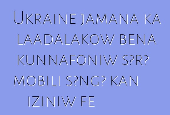 Ukraine jamana ka laadalakow bɛna kunnafoniw sɔrɔ mobili sɔngɔ kan iziniw fɛ