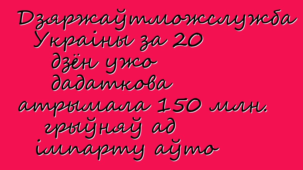 Дзяржаўтможслужба Украіны за 20 дзён ужо дадаткова атрымала 150 млн. грыўняў ад імпарту аўто