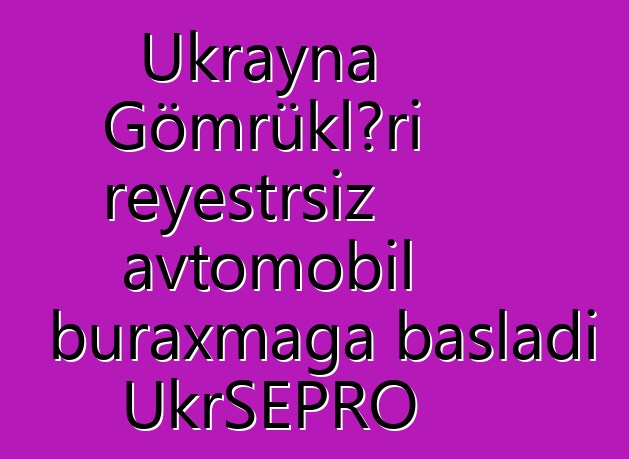 Ukrayna Gömrükləri reyestrsiz avtomobil buraxmağa başladı UkrSEPRO