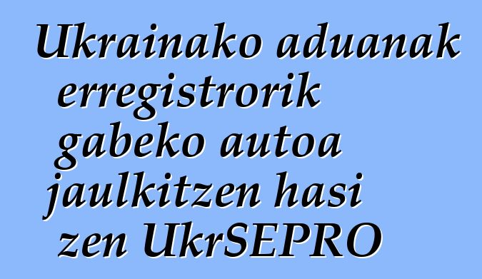 Ukrainako aduanak erregistrorik gabeko autoa jaulkitzen hasi zen UkrSEPRO