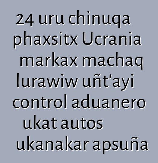 24 uru chinuqa phaxsitx Ucrania markax machaq lurawiw uñt’ayi control aduanero ukat autos ukanakar apsuña
