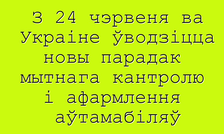 З 24 чэрвеня ва Украіне ўводзіцца новы парадак мытнага кантролю і афармлення аўтамабіляў