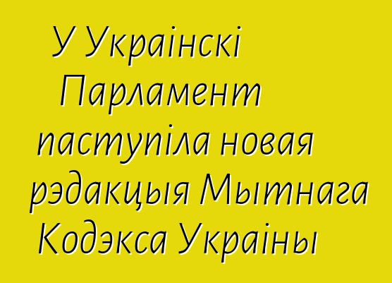 У Украінскі Парламент паступіла новая рэдакцыя Мытнага Кодэкса Украіны