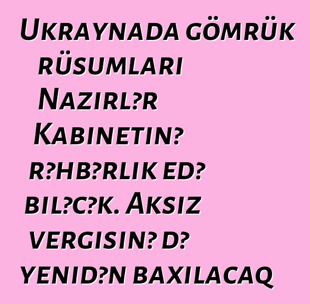 Ukraynada gömrük rüsumları Nazirlər Kabinetinə rəhbərlik edə biləcək. Aksiz vergisinə də yenidən baxılacaq