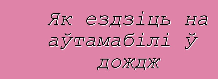 Як ездзіць на аўтамабілі ў дождж