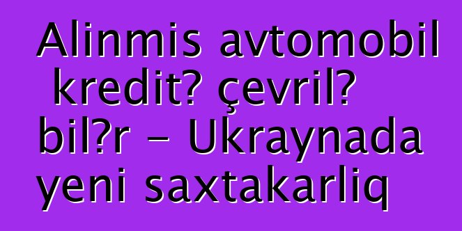 Alınmış avtomobil kreditə çevrilə bilər - Ukraynada yeni saxtakarlıq