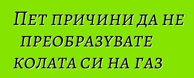 Пет причини да не преобразувате колата си на газ
