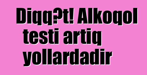 Diqqət! Alkoqol testi artıq yollardadır
